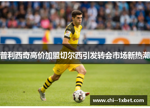 普利西奇高价加盟切尔西引发转会市场新热潮 普利西奇高价加盟切尔西引发转会市场新热潮