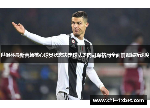 世俱杯最新赛场核心球员状态决定球队走向冠军格局全面前瞻解析深度 世俱杯最新赛场核心球员状态决定球队走向冠军格局全面前瞻解析深度