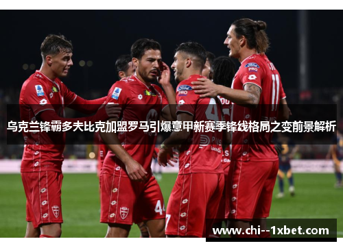 乌克兰锋霸多夫比克加盟罗马引爆意甲新赛季锋线格局之变前景解析 乌克兰锋霸多夫比克加盟罗马引爆意甲新赛季锋线格局之变前景解析